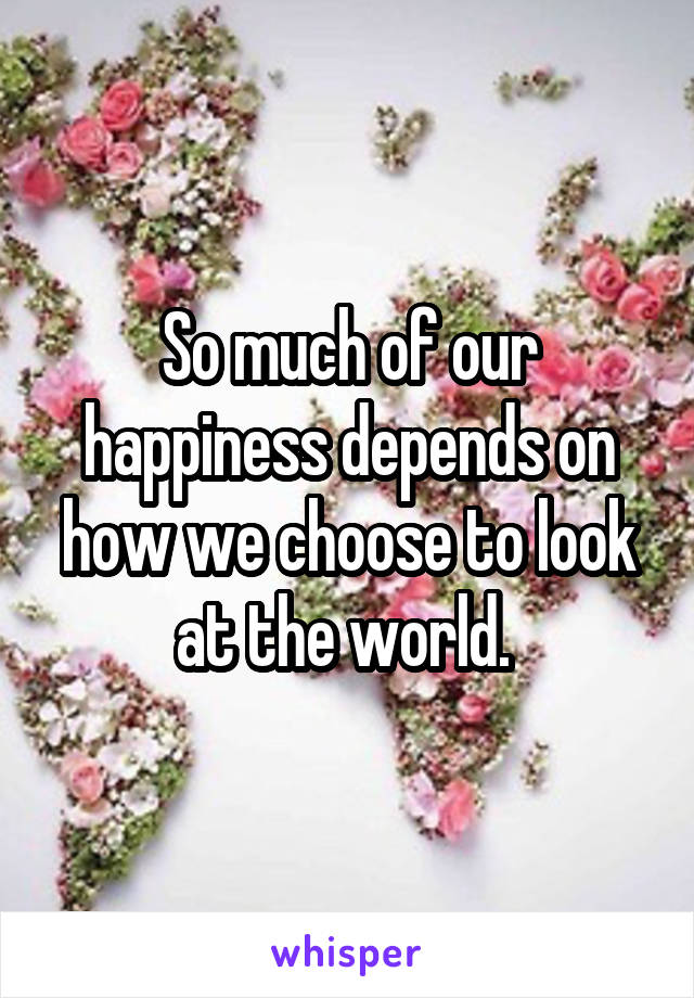 So much of our happiness depends on how we choose to look at the world. 