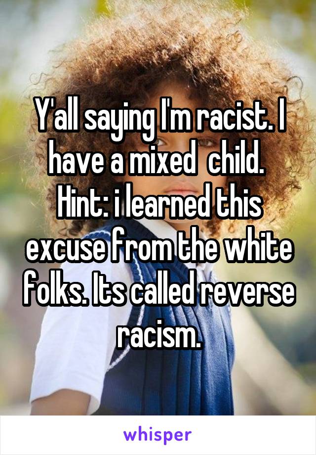 Y'all saying I'm racist. I have a mixed  child.  Hint: i learned this excuse from the white folks. Its called reverse racism.
