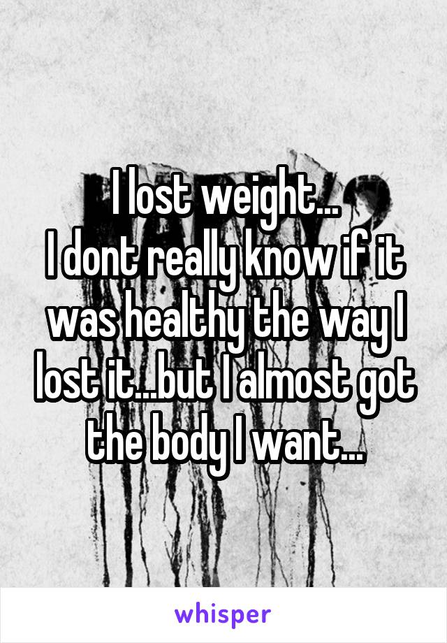 I lost weight...
I dont really know if it was healthy the way I lost it...but I almost got the body I want...