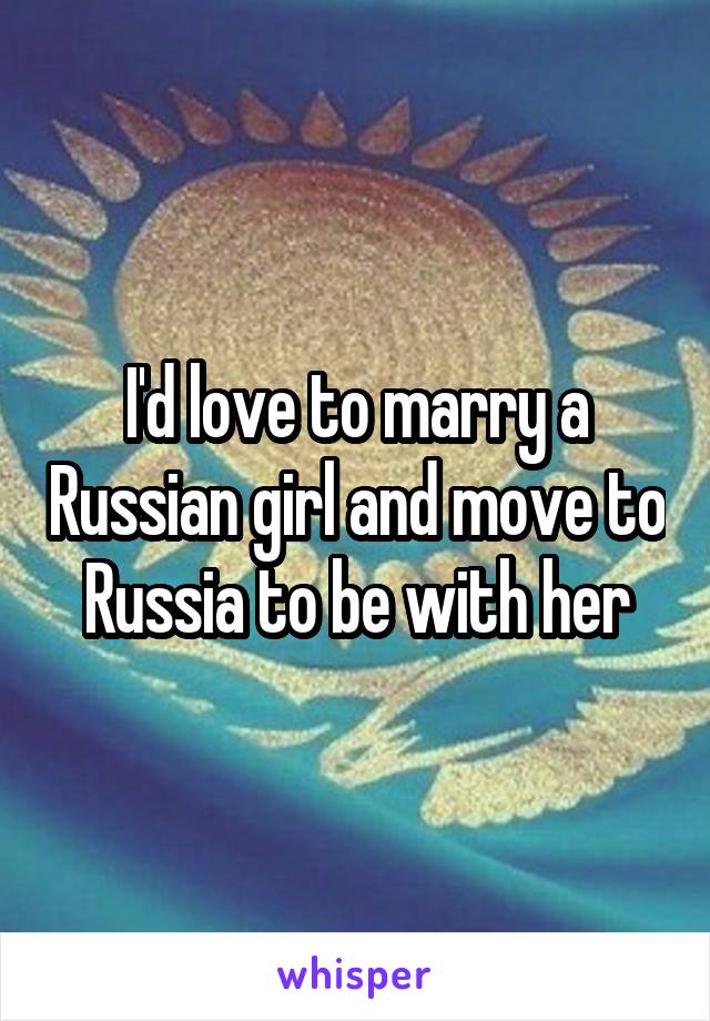 I'd love to marry a Russian girl and move to Russia to be with her