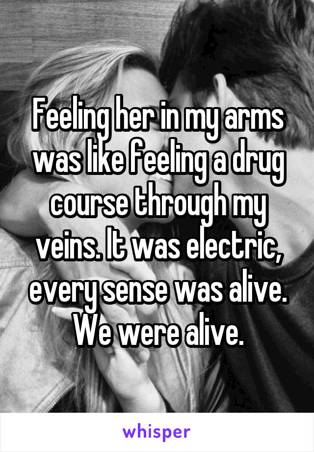 Feeling her in my arms was like feeling a drug course through my veins. It was electric, every sense was alive. We were alive.