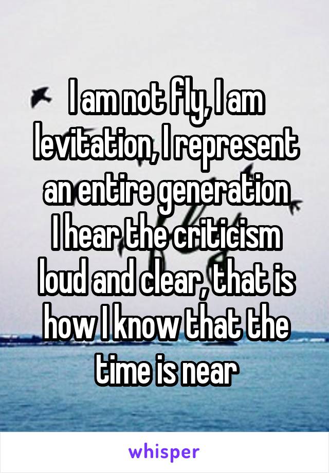 I am not fly, I am levitation, I represent an entire generation
I hear the criticism loud and clear, that is how I know that the time is near