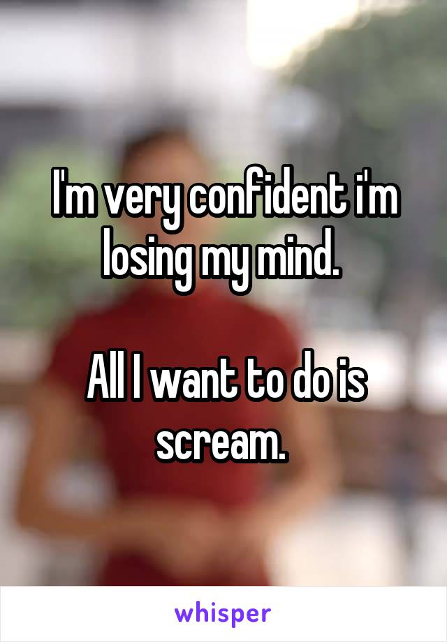 I'm very confident i'm losing my mind. 

All I want to do is scream. 