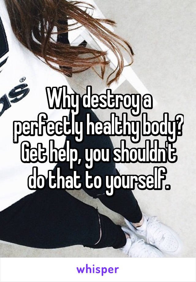 Why destroy a perfectly healthy body? Get help, you shouldn't do that to yourself.