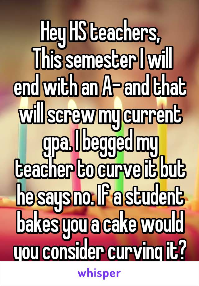 Hey HS teachers,
 This semester I will end with an A- and that will screw my current gpa. I begged my teacher to curve it but he says no. If a student bakes you a cake would you consider curving it?