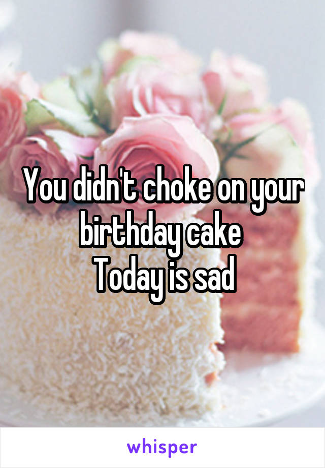 You didn't choke on your birthday cake 
Today is sad