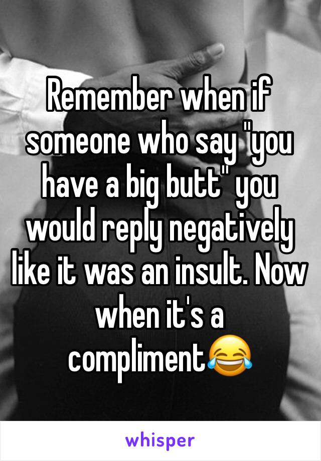 Remember when if someone who say "you have a big butt" you would reply negatively like it was an insult. Now when it's a compliment😂