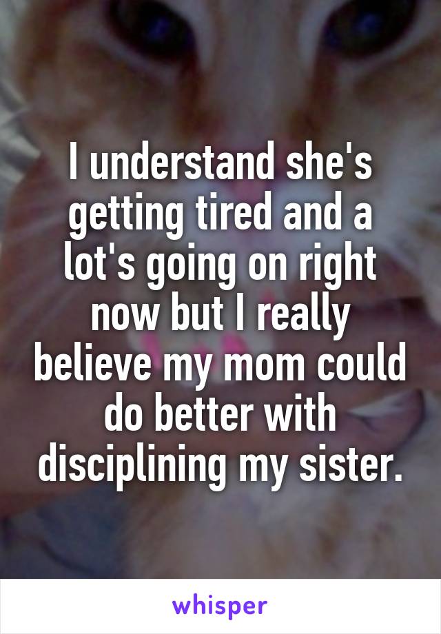 I understand she's getting tired and a lot's going on right now but I really believe my mom could do better with disciplining my sister.