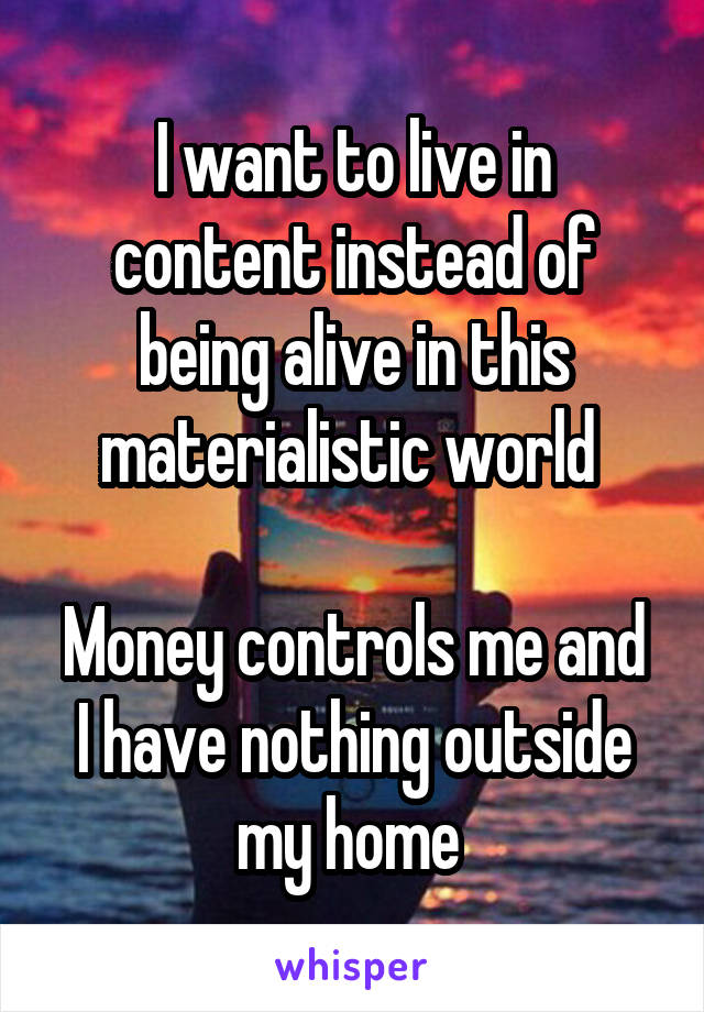 I want to live in content instead of being alive in this materialistic world 

Money controls me and I have nothing outside my home 