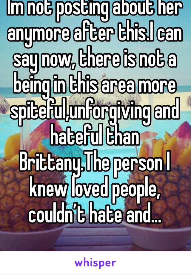 Im not posting about her anymore after this.I can say now, there is not a being in this area more spiteful,unforgiving and hateful than Brittany.The person I knew loved people, couldn’t hate and...