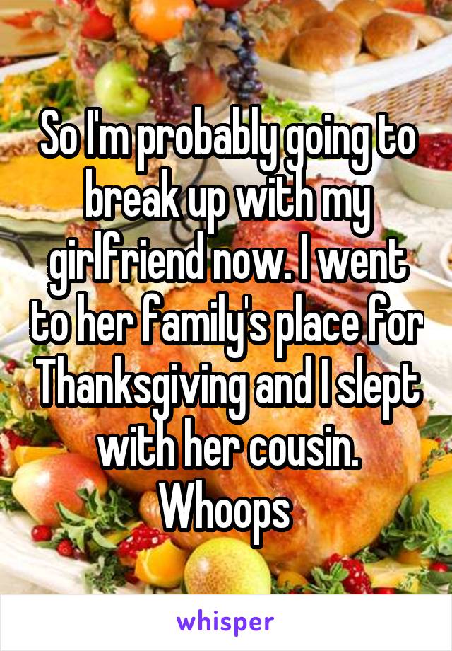 So I'm probably going to break up with my girlfriend now. I went to her family's place for Thanksgiving and I slept with her cousin. Whoops 