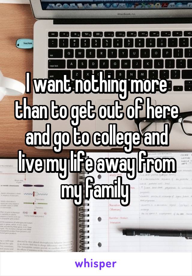 I want nothing more than to get out of here and go to college and live my life away from my family 