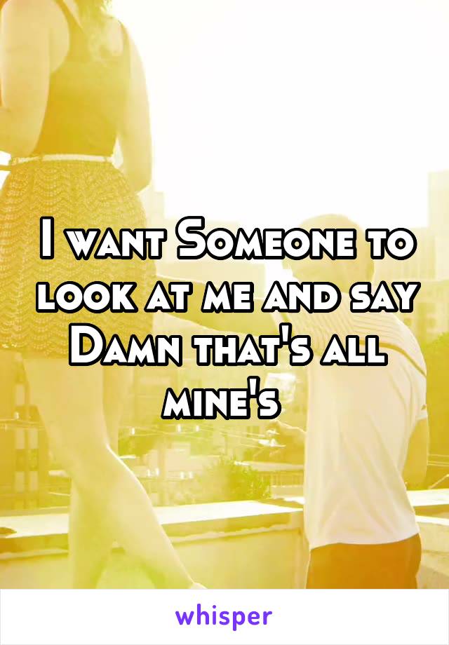 I want Someone to look at me and say Damn that's all mine's 