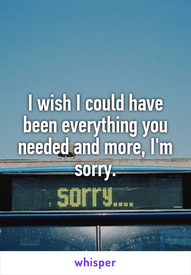 I wish I could have been everything you needed and more, I'm sorry.