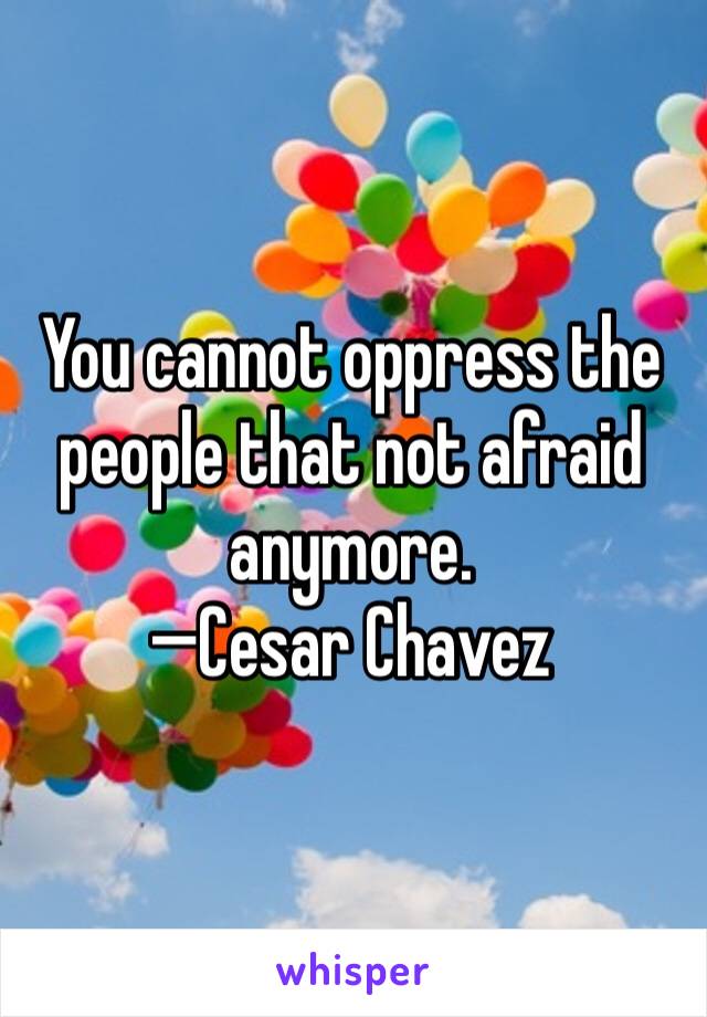 You cannot oppress the people that not afraid anymore. 
—Cesar Chavez