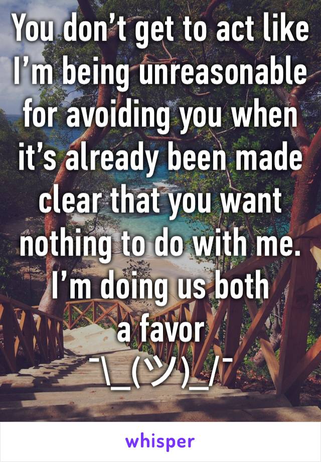 You don’t get to act like I’m being unreasonable for avoiding you when it’s already been made clear that you want nothing to do with me. 
I’m doing us both a favor 
¯\_(ツ)_/¯ 