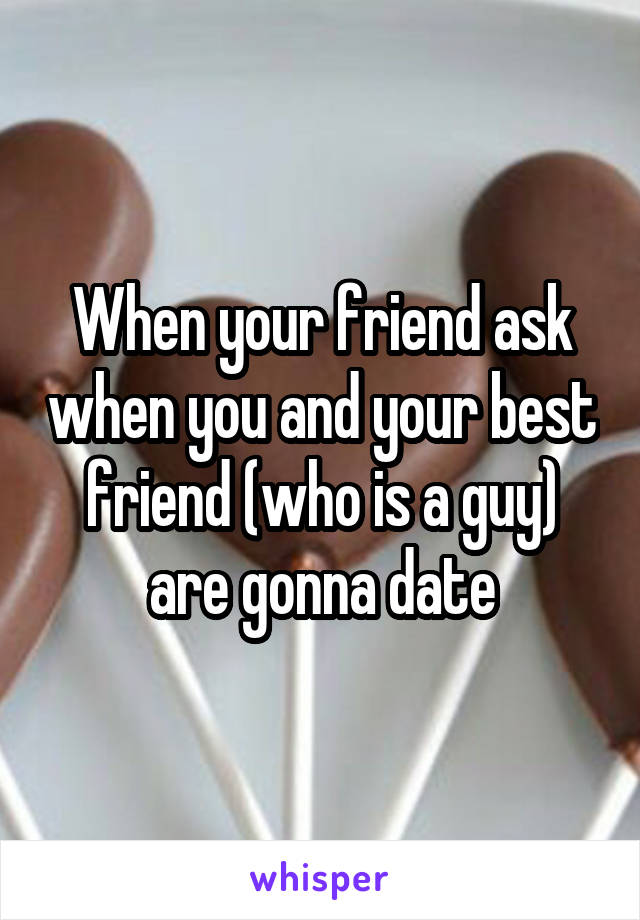 When your friend ask when you and your best friend (who is a guy) are gonna date