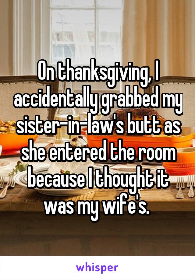 On thanksgiving, I accidentally grabbed my sister-in-law's butt as she entered the room because I thought it was my wife's. 