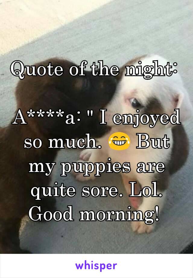 Quote of the night: 

A****a: " I enjoyed so much. 😂 But my puppies are quite sore. Lol.  Good morning! 