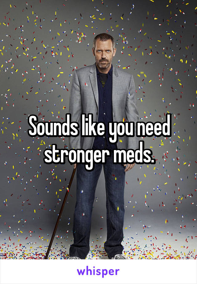 Sounds like you need stronger meds.