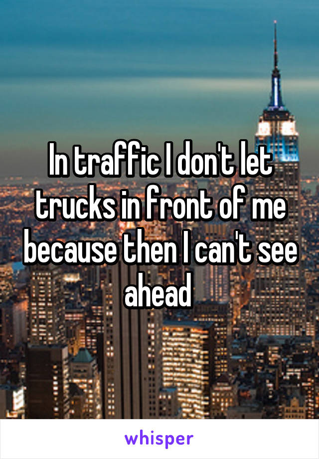 In traffic I don't let trucks in front of me because then I can't see ahead 