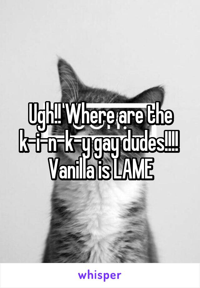 Ugh!! Where are the k-i-n-k-y gay dudes!!!!  Vanilla is LAME