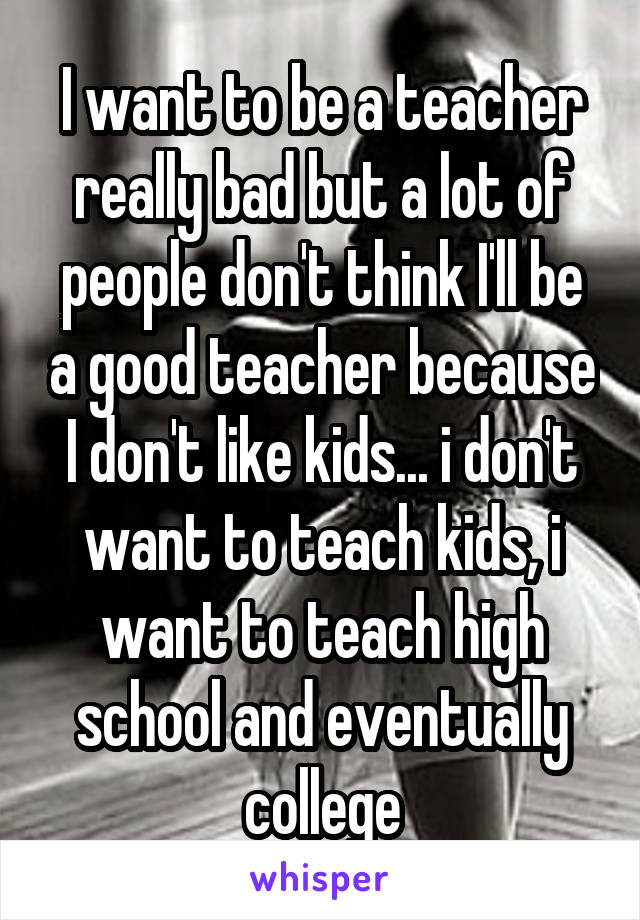 I want to be a teacher really bad but a lot of people don't think I'll be a good teacher because I don't like kids... i don't want to teach kids, i want to teach high school and eventually college