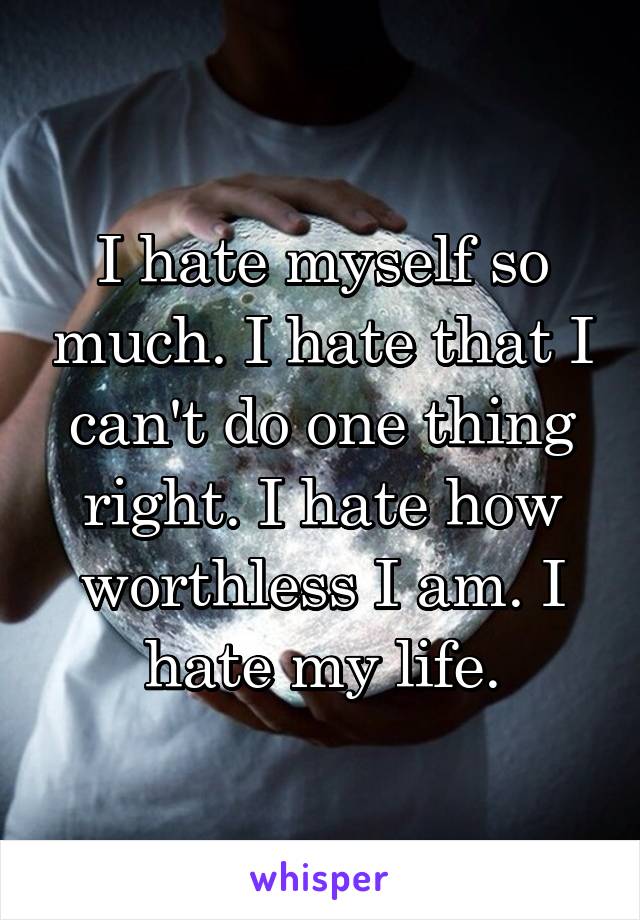 I hate myself so much. I hate that I can't do one thing right. I hate how worthless I am. I hate my life.