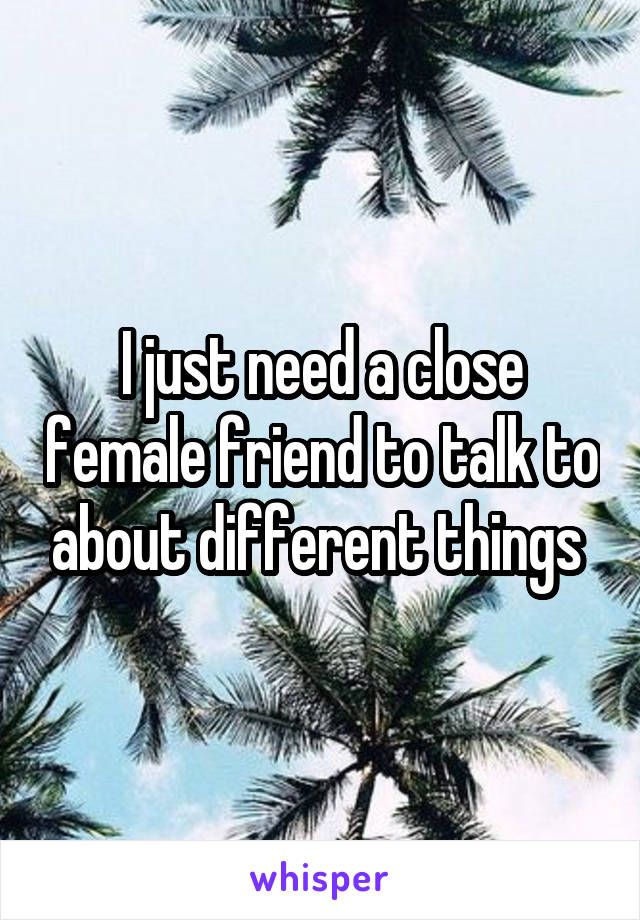 I just need a close female friend to talk to about different things 