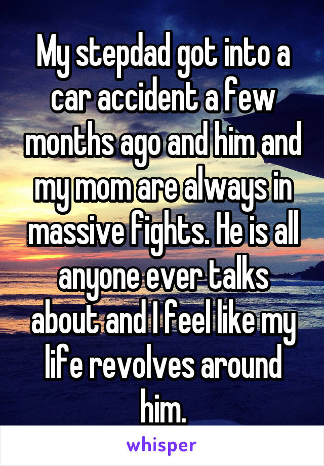 My stepdad got into a car accident a few months ago and him and my mom are always in massive fights. He is all anyone ever talks about and I feel like my life revolves around him.