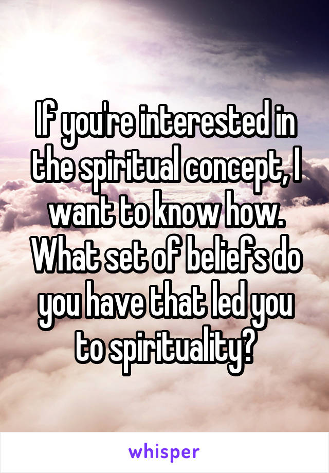 If you're interested in the spiritual concept, I want to know how. What set of beliefs do you have that led you to spirituality?