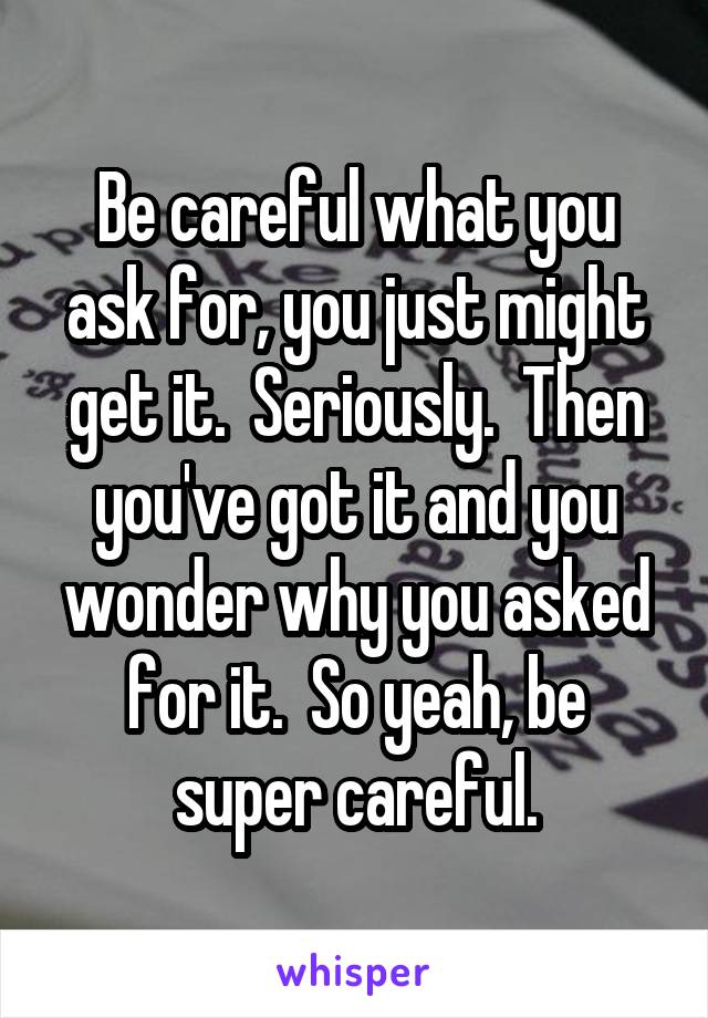 Be careful what you ask for, you just might get it.  Seriously.  Then you've got it and you wonder why you asked for it.  So yeah, be super careful.