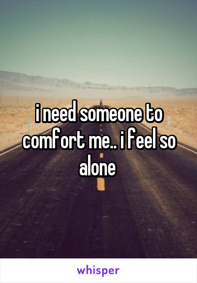 i need someone to comfort me.. i feel so alone 