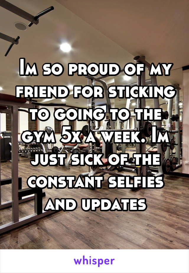 Im so proud of my friend for sticking to going to the gym 5x a week. Im just sick of the constant selfies and updates