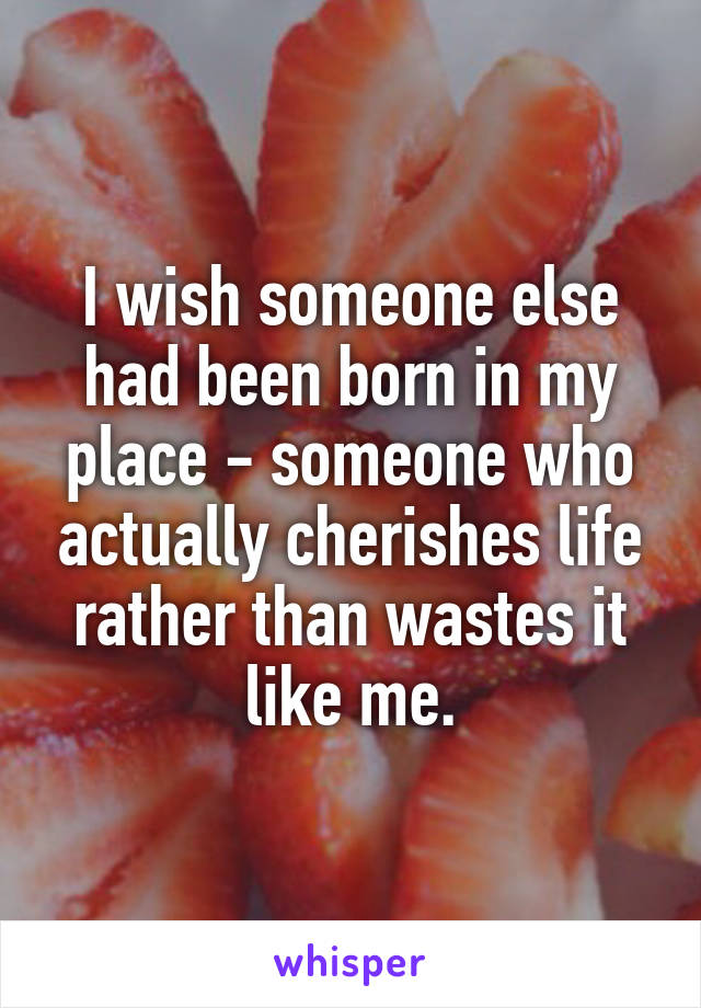 I wish someone else had been born in my place - someone who actually cherishes life rather than wastes it like me.