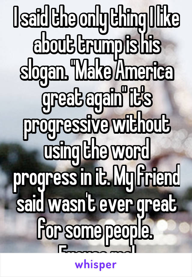 I said the only thing I like about trump is his slogan. "Make America great again" it's progressive without using the word progress in it. My friend said wasn't ever great for some people. 
Excuse me!