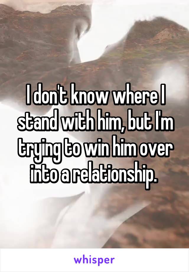 I don't know where I stand with him, but I'm trying to win him over into a relationship. 