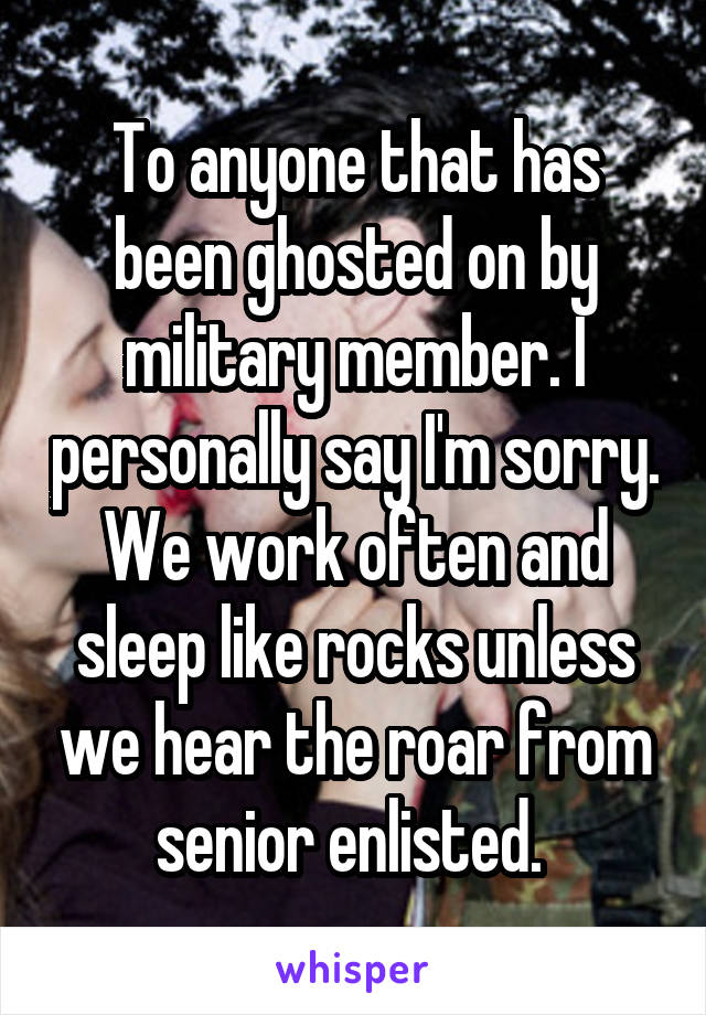 To anyone that has been ghosted on by military member. I personally say I'm sorry. We work often and sleep like rocks unless we hear the roar from senior enlisted. 