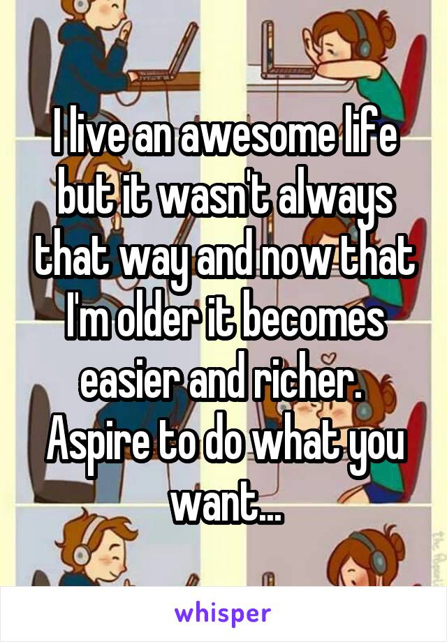 I live an awesome life but it wasn't always that way and now that I'm older it becomes easier and richer.  Aspire to do what you want...