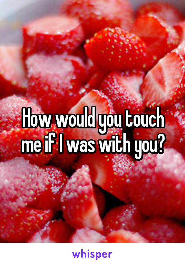 How would you touch me if I was with you?
