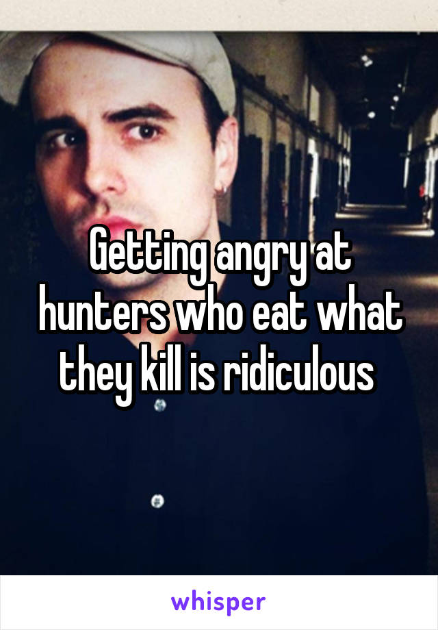 Getting angry at hunters who eat what they kill is ridiculous 