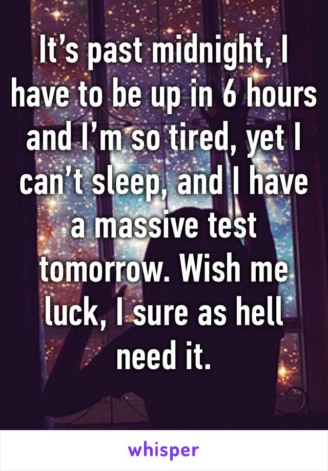 It’s past midnight, I have to be up in 6 hours and I’m so tired, yet I can’t sleep, and I have a massive test tomorrow. Wish me luck, I sure as hell need it.