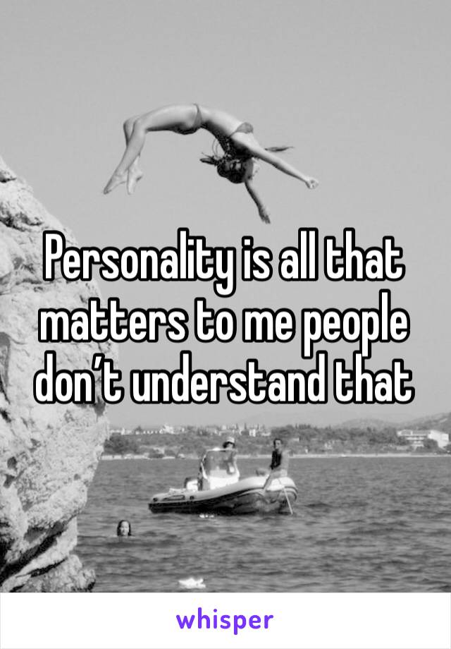Personality is all that matters to me people don’t understand that