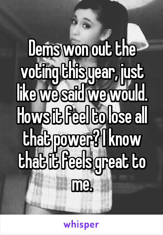 Dems won out the voting this year, just like we said we would. Hows it feel to lose all that power? I know that it feels great to me.