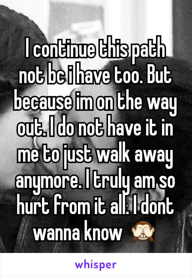 I continue this path not bc i have too. But because im on the way out. I do not have it in me to just walk away anymore. I truly am so hurt from it all. I dont wanna know 🙈