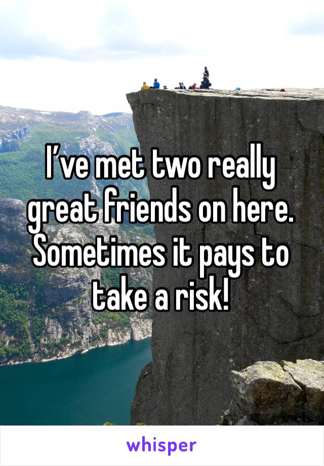 I’ve met two really great friends on here. Sometimes it pays to take a risk!