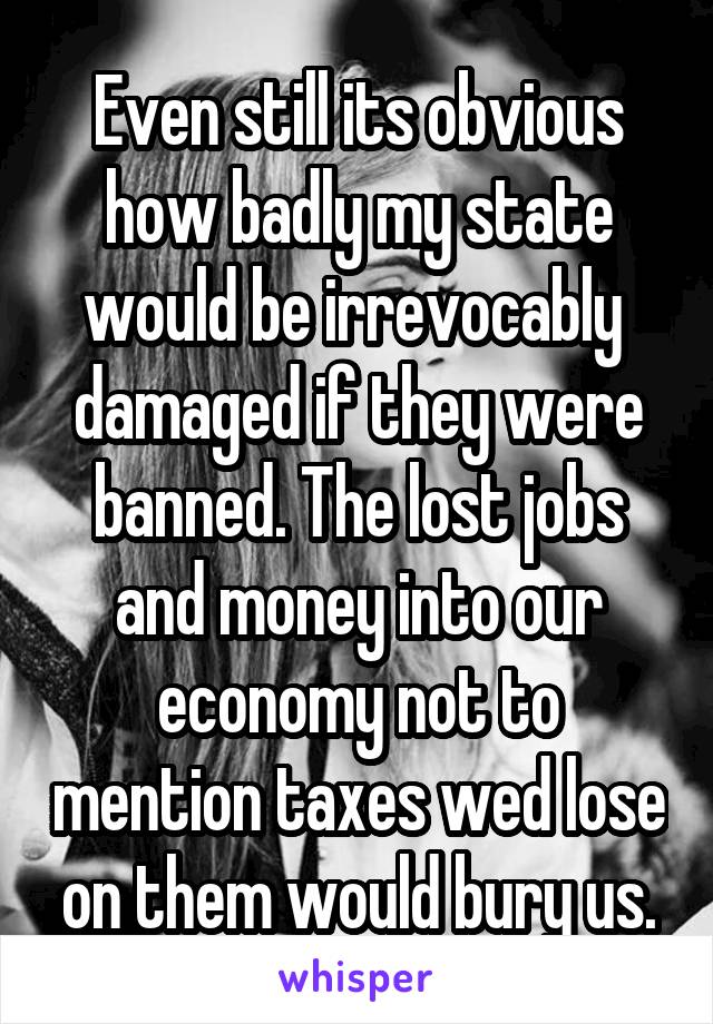 Even still its obvious how badly my state would be irrevocably  damaged if they were banned. The lost jobs and money into our economy not to mention taxes wed lose on them would bury us.