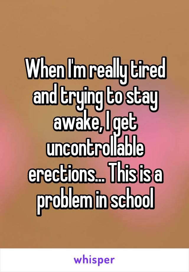 When I'm really tired and trying to stay awake, I get uncontrollable erections... This is a problem in school