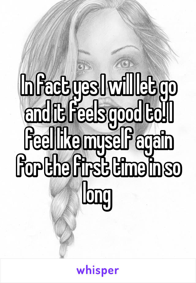 In fact yes I will let go and it feels good to! I feel like myself again for the first time in so long 