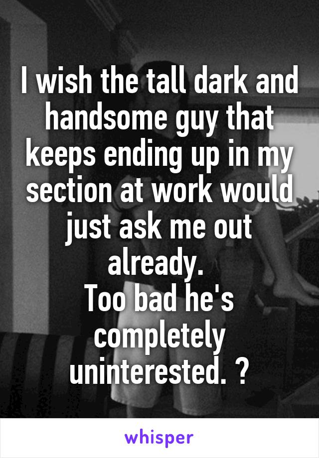 I wish the tall dark and handsome guy that keeps ending up in my section at work would just ask me out already. 
Too bad he's completely uninterested. 😂
